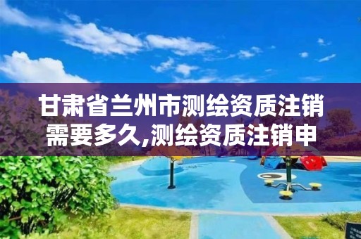 甘肃省兰州市测绘资质注销需要多久,测绘资质注销申请