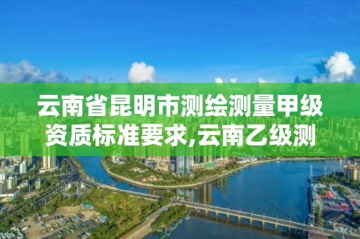 云南省昆明市测绘测量甲级资质标准要求,云南乙级测绘公司