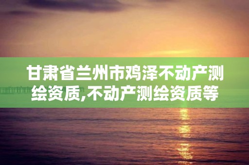 甘肃省兰州市鸡泽不动产测绘资质,不动产测绘资质等级。