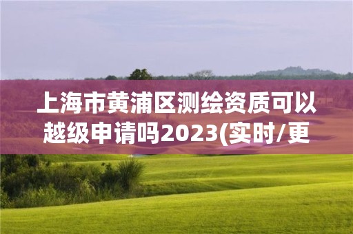 上海市黄浦区测绘资质可以越级申请吗2023(实时/更新中)