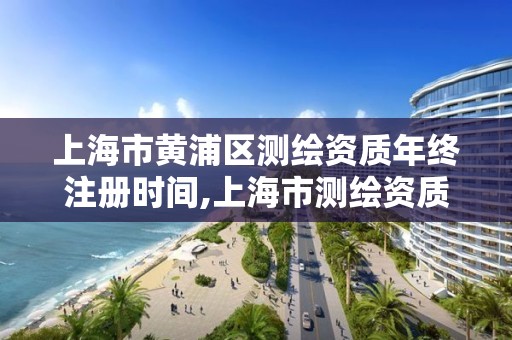 上海市黄浦区测绘资质年终注册时间,上海市测绘资质单位名单