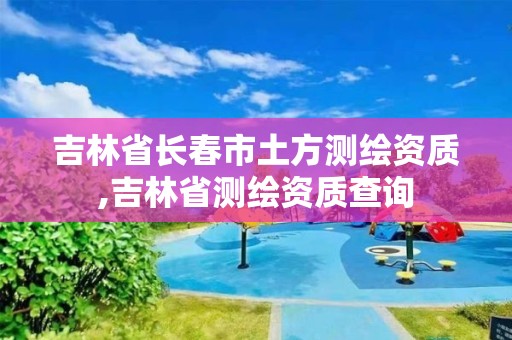 吉林省长春市土方测绘资质,吉林省测绘资质查询