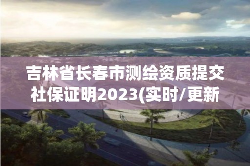 吉林省长春市测绘资质提交社保证明2023(实时/更新中)