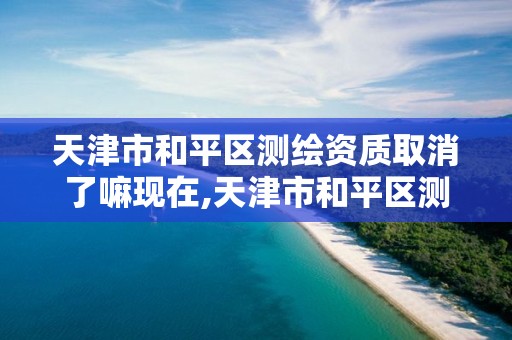 天津市和平区测绘资质取消了嘛现在,天津市和平区测绘资质取消了嘛现在还能考吗。