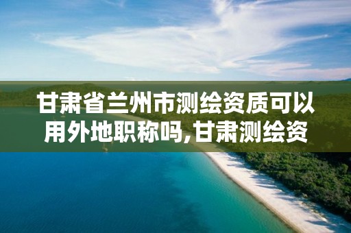 甘肃省兰州市测绘资质可以用外地职称吗,甘肃测绘资质办理。