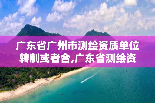 广东省广州市测绘资质单位转制或者合,广东省测绘资质办理流程