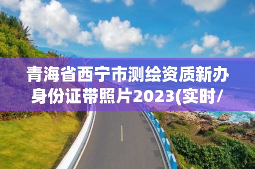 青海省西宁市测绘资质新办身份证带照片2023(实时/更新中)