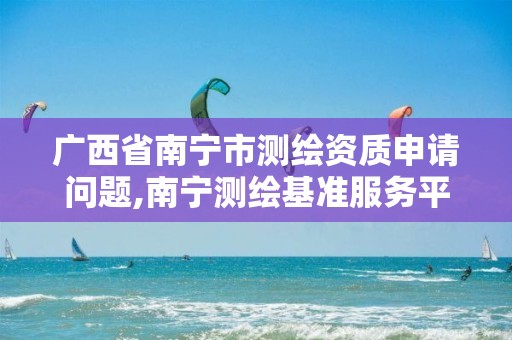 广西省南宁市测绘资质申请问题,南宁测绘基准服务平台