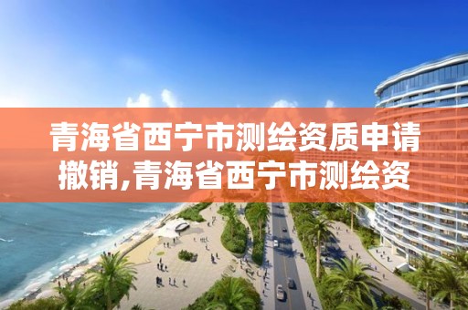 青海省西宁市测绘资质申请撤销,青海省西宁市测绘资质申请撤销公告