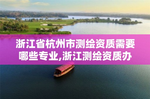 浙江省杭州市测绘资质需要哪些专业,浙江测绘资质办理流程