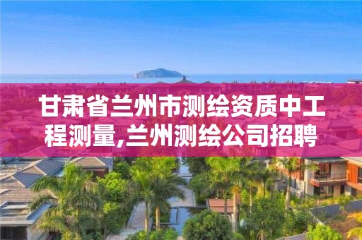 甘肃省兰州市测绘资质中工程测量,兰州测绘公司招聘信息