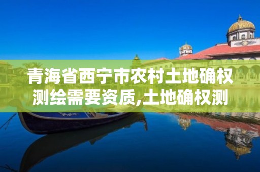 青海省西宁市农村土地确权测绘需要资质,土地确权测绘数据怎么才能应用。