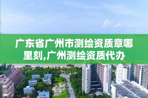 广东省广州市测绘资质章哪里刻,广州测绘资质代办