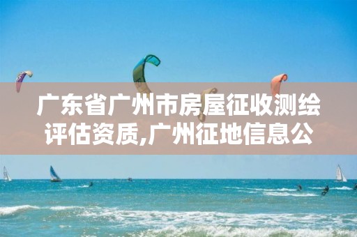 广东省广州市房屋征收测绘评估资质,广州征地信息公开平台