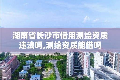 湖南省长沙市借用测绘资质违法吗,测绘资质能借吗