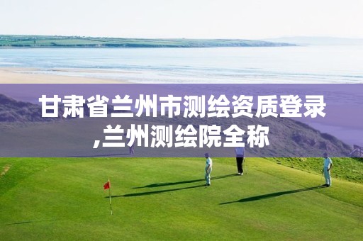 甘肃省兰州市测绘资质登录,兰州测绘院全称