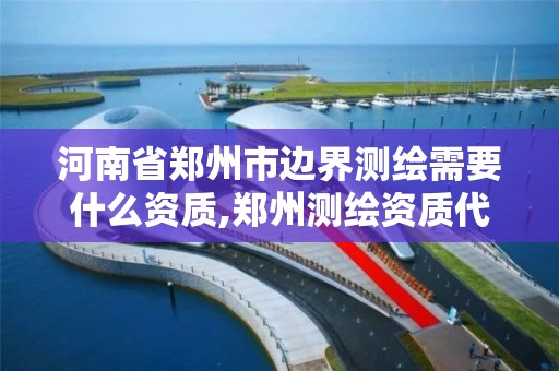 河南省郑州市边界测绘需要什么资质,郑州测绘资质代办