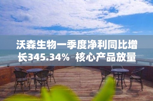 沃森生物一季度净利同比增长345.34%  核心产品放量助力业绩增长