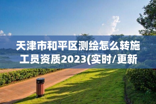 天津市和平区测绘怎么转施工员资质2023(实时/更新中)