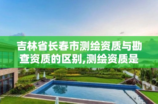 吉林省长春市测绘资质与勘查资质的区别,测绘资质是干嘛的