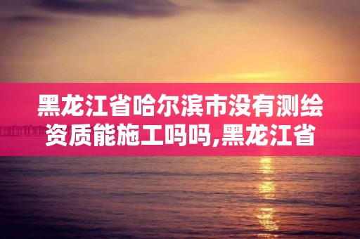 黑龙江省哈尔滨市没有测绘资质能施工吗吗,黑龙江省哈尔滨市测绘局