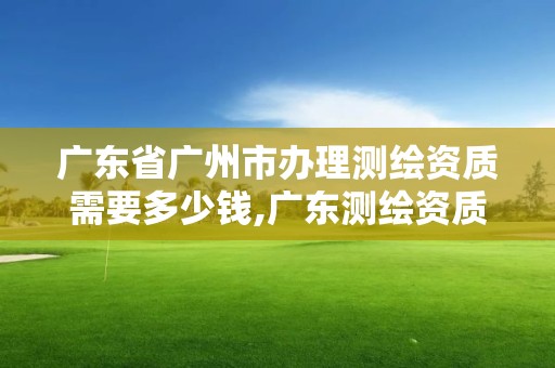 广东省广州市办理测绘资质需要多少钱,广东测绘资质标准。