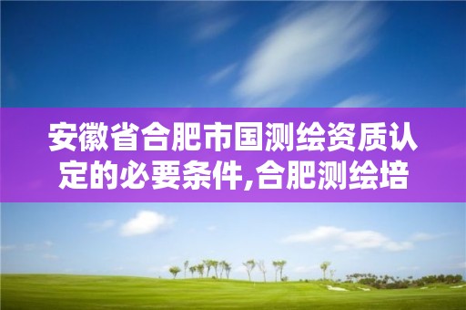 安徽省合肥市国测绘资质认定的必要条件,合肥测绘培训学校。