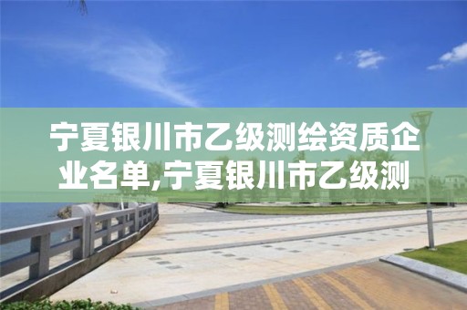 宁夏银川市乙级测绘资质企业名单,宁夏银川市乙级测绘资质企业名单公布