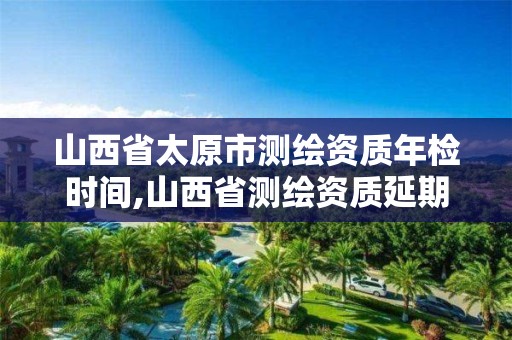 山西省太原市测绘资质年检时间,山西省测绘资质延期公告