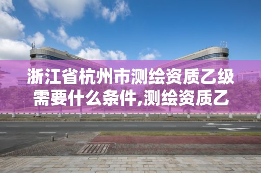 浙江省杭州市测绘资质乙级需要什么条件,测绘资质乙级申报条件。