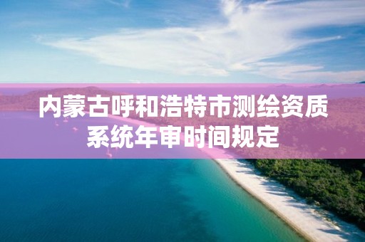 内蒙古呼和浩特市测绘资质系统年审时间规定