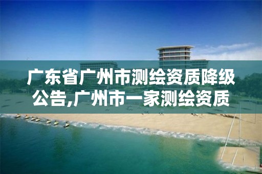 广东省广州市测绘资质降级公告,广州市一家测绘资质单位