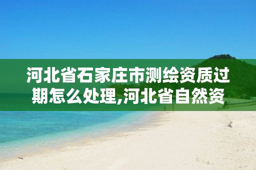 河北省石家庄市测绘资质过期怎么处理,河北省自然资源厅关于延长测绘资质证书有效期的公告