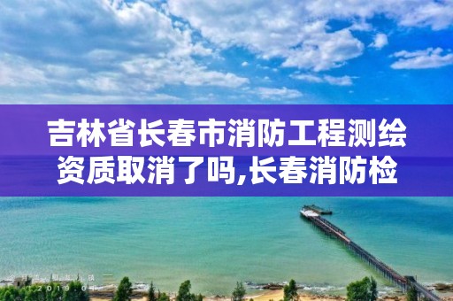 吉林省长春市消防工程测绘资质取消了吗,长春消防检测公司有哪些。