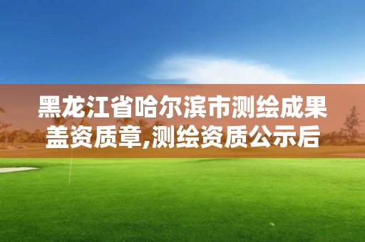 黑龙江省哈尔滨市测绘成果盖资质章,测绘资质公示后下证需要多久。