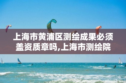 上海市黄浦区测绘成果必须盖资质章吗,上海市测绘院上级单位。