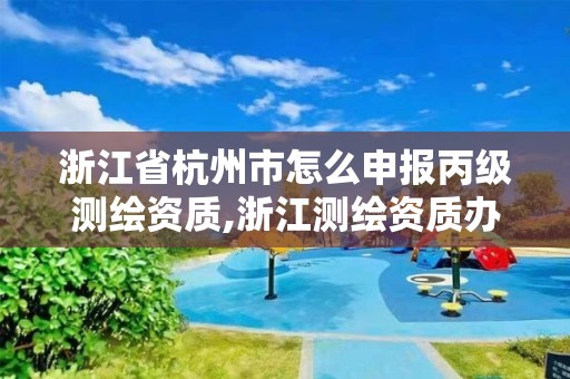 浙江省杭州市怎么申报丙级测绘资质,浙江测绘资质办理流程