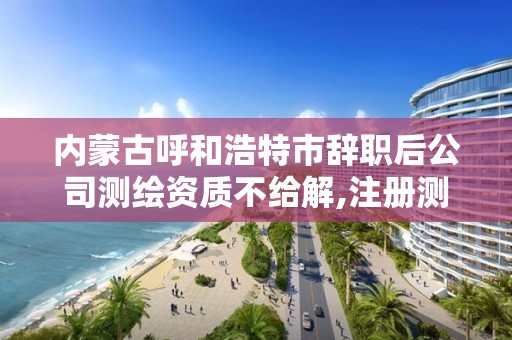 内蒙古呼和浩特市辞职后公司测绘资质不给解,注册测绘师与资质脱离。