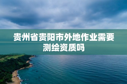 贵州省贵阳市外地作业需要测绘资质吗