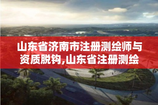 山东省济南市注册测绘师与资质脱钩,山东省注册测绘师资格后审。