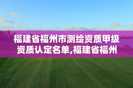 福建省福州市测绘资质甲级资质认定名单,福建省福州市测绘资质甲级资质认定名单查询