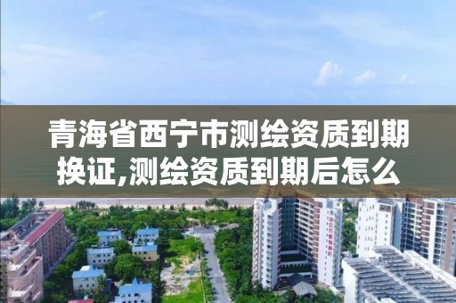 青海省西宁市测绘资质到期换证,测绘资质到期后怎么续期?