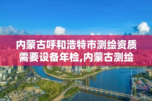 内蒙古呼和浩特市测绘资质需要设备年检,内蒙古测绘资质代办