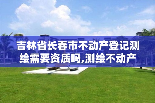 吉林省长春市不动产登记测绘需要资质吗,测绘不动产工作流程。