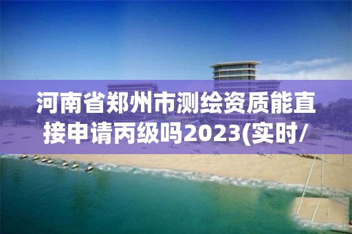 河南省郑州市测绘资质能直接申请丙级吗2023(实时/更新中)