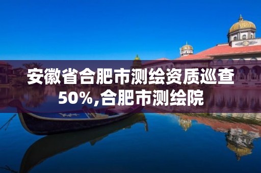 安徽省合肥市测绘资质巡查50%,合肥市测绘院