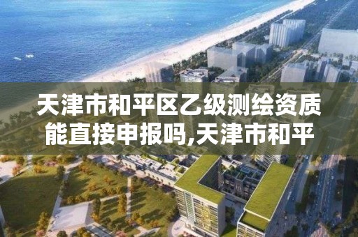 天津市和平区乙级测绘资质能直接申报吗,天津市和平区乙级测绘资质能直接申报吗知乎。