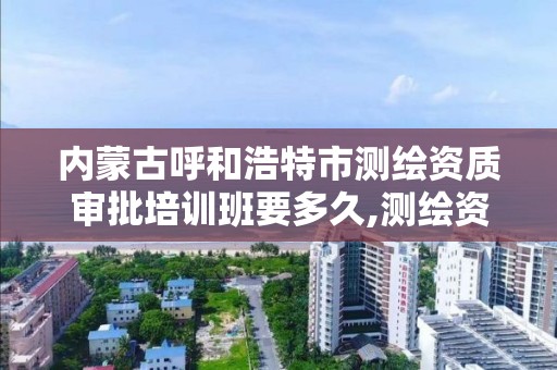 内蒙古呼和浩特市测绘资质审批培训班要多久,测绘资质审核标准。