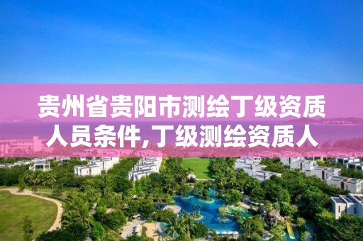 贵州省贵阳市测绘丁级资质人员条件,丁级测绘资质人员要求