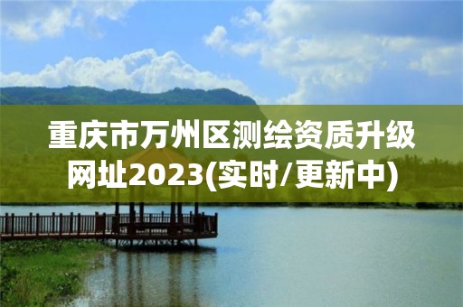 重庆市万州区测绘资质升级网址2023(实时/更新中)